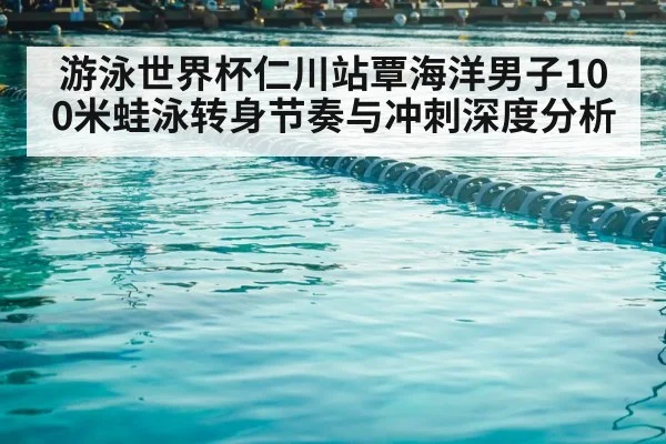 游泳世界杯仁川站覃海洋男子100米蛙泳转身节奏与冲刺深度分析