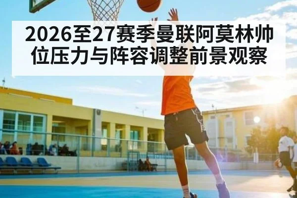 2026至27赛季曼联阿莫林帅位压力与阵容调整前景观察