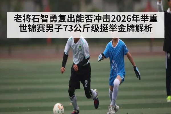 老将石智勇复出能否冲击2026年举重世锦赛男子73公斤级挺举金牌解析