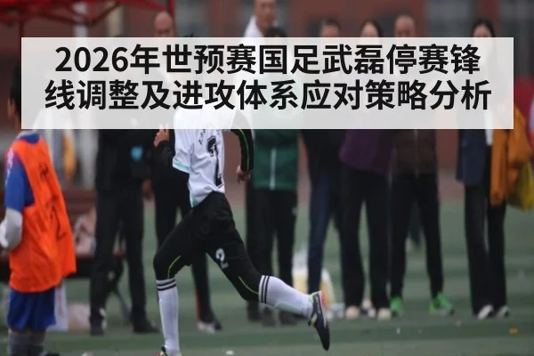 2026年世预赛国足武磊停赛锋线调整及进攻体系应对策略分析