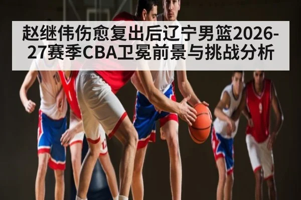 赵继伟伤愈复出后辽宁男篮2026-27赛季CBA卫冕前景与挑战分析