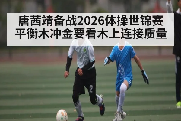 唐茜靖备战2026体操世锦赛 平衡木冲金要看木上连接质量
